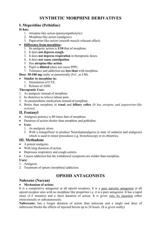SYNTHETIC MORPHINE DERIVATIVES
I. Meperidine (Pethidine)
It has:
   1. Atropine-like action (parasympatholytic).
   2. Morphine-like action (analgesic).
   3. Papaverine-like action (smooth muscle relaxant effect).
 Difference from morphine:
   1. Its analgesic action is 1/10 that of morphine.
   2. It does not depress cough.
   3. It does not depress respiration in therapeutic doses.
   4. It does not cause constipation.
   5. Has atropine-like action.
   6. Pupil is dilated (does not cause PPP).
   7. Tolerance and addiction are less than with morphine.
Dose: 50-100 mg orally or parenterally (S.C. or I.M).
 Similar to morphine in:
   1. Stimulation of CTZ.
   2. Release of ADH.
Therapeutic Uses:
1. As analgesic instead of morphine.
2. In obstetrics to relieve labour pain.
3. As preanesthetic medication instead of morphine.
4. Better than morphine in renal and biliary colics (It has atropine and papaverine-like
   actions).
II. Fentanyl
   Analgesic potency is 80 times that of morphine.
   Duration of action shorter than morphine and pethidine.
   Uses:
    1. As analgesic alone.
    2. With a tranquillizer to produce Neuroleptanalgesia (a state of sedation and analgesia)
       which is used in minor procedures e.g. bronchoscopy or in obstetrics.
III. Methadone
   A potent analgesic.
   With long duration of action.
   Depresses respiratory and cough centers.
   Causes addiction but the withdrawal symptoms are milder than morphine.
Uses:
1. Analgesic.
2. Treatment of opium (morphine) addiction.

                             OPIOID ANTAGONISTS
Naloxone (Narcan)
 Mechanism of action:
It is a competitive antagonist at all opioid receptors. It is a pure narcotic antagonist at all
opioid receptor sites with no morphine like properties i.e. it is a pure antagonist. It has a rapid
onset (1-5 minutes) and a short duration of action. It is given only by injection either
intravenously or subcutaneously.
Naltrexone: has a longer duration of action than naloxone and a single oral dose of
naltrexone blocks the effects of injected heroin up to 24 hours. (It is given orally)
 