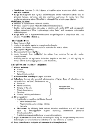  Small doses: (less than 5 g /day) depress uric acid secretion by proximal tubules causing
     uric acid retention.
 Large doses: (greater than 5 g/day) inhibit the renal tubular reabsorption of uric acid by
    proximal tubules, increasing uric acid excretion, decreasing its plasma level thus
    producing uricosuric action. This effect is enhanced if the urine is made alkaline.
(9) Effect on the blood
  Decrease in sedimentation rate when elevated.
  Decrease leucocytic count when elevated as in rheumatic fever.
  Inhibits platelet aggregation secondary to inhibition of platelet COX and consequently
    reduces production of TXA2 (a platelet aggregating factor) with consequent prolongation
    of bleeding time.
  Large doses lead to hypoprothrombinaemia and prolongation of coagulation time. This
    effect is reversed by vitamin K.

Therapeutic Uses:
1. Fever (non-specific).
2. Analgesic (headache, toothache, myalgia and arthralgia).
3. Common cold (lowers fever and relieves headache and muscle aches).
4. In gout (above 5 gm/day)
5. Rheumatoid arthritis ( 5-6g/day).
6. Acute rheumatic fever (6-12g/day) (to relieve fever, arthritis but not the cardiac
   complications).
7. Reducing the risk of myocardial infarction. Aspirin in low dose (75- 150 mg/ day or
   lower) inhibits platelet aggregation i.e. anti-thrombotic.

Side effects and toxicity of salicylates:
1. Gastric irritation:
      Nausea,
      Vomiting,
      Epigastric discomfort.
2.   Gastrointestinal bleeding and peptic ulceration.
3.   Salicylism: (occurs after repeated administration of large doses of salicylates as in
     rheumatic fever and gout). Its symptoms are:
      Headache,
      Mental confusion,                                            Disappear after
      Ringing in the ears,                                         stoppage of the drug
      Visual disturbances,
      Sweating,
      Nausea, vomiting and diarrhea.
4.   Hypersensitivity:
       Aspirin allergy manifests itself in the form of:
          Bronchoconstriction.
          Angioneurotic edema (allergic edema).
          Urticaria.
      Mechanism: by inhibiting COX enzyme, therefore arachidonic acid will be acted
         upon    by     lipo-oxygenase       enzyme       increasing     leukotrienes    (powerful
         bronchoconstrictor).
      Aspirin is contraindicated in these hypersensitive patients.
5.   Reye's syndrome: In which there is severe hepatic injury and encephalopathy may occur
     following the use of salicylates to control fever in viral infections in children.
6.   Long term abuse of analgesic mixtures may lead to nephropathy.
 