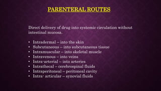 PARENTERAL ROUTES
Direct delivery of drug into systemic circulation without
intestinal mucosa.
• Intradermal – into the skin
• Subcutaneous – into subcutaneous tissue
• Intramuscular – into skeletal muscle
• Intravenous – into veins
• Intra-arterial – into arteries
• Intrathecal – cerebrospinal fluids
• Intraperitoneal – peritoneal cavity
• Intra- articular – synovial fluids
 