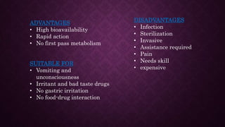 ADVANTAGES
• High bioavailability
• Rapid action
• No first pass metabolism
SUITABLE FOR
• Vomiting and
unconsciousness
• Irritant and bad taste drugs
• No gastric irritation
• No food-drug interaction
DISADVANTAGES
• Infection
• Sterilization
• Invasive
• Assistance required
• Pain
• Needs skill
• expensive
 