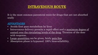 INTRAVENOUS ROUTE
It is the most common parenteral route for drugs that are not absorbed
orally
ADVANTAGES
• Avoids first pass metabolism by liver
• Intravenous delivery permits a rapid effect and a maximum degree of
control over the circulating levels of the drug. Titration of the dose
with response.
• Large quantities can be given, fairly pain free
• Absorption phase is bypassed. 100% bioavailablility.
 