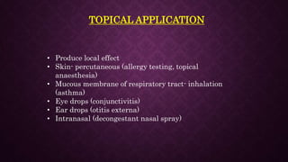 TOPICAL APPLICATION
• Produce local effect
• Skin- percutaneous (allergy testing, topical
anaesthesia)
• Mucous membrane of respiratory tract- inhalation
(asthma)
• Eye drops (conjunctivitis)
• Ear drops (otitis externa)
• Intranasal (decongestant nasal spray)
 