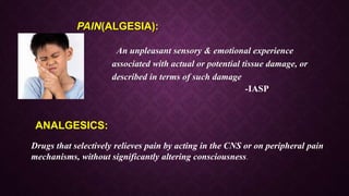 PAIN(ALGESIA):
An unpleasant sensory & emotional experience
associated with actual or potential tissue damage, or
described in terms of such damage
-IASP
Drugs that selectively relieves pain by acting in the CNS or on peripheral pain
mechanisms, without significantly altering consciousness.
ANALGESICS:
 