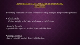 ADJUSTMENT OF DOSAGES IN PEDIATRIC
PATIENTS
Following formulas are used to calculate drug dosages for pediatric patients
• Clarks rule
Childs weight in lb/150 x adult dose = child’s dose
•Young’s formula
Age of child / age + 12 x adult dose = child’s dose
•Dilling’s formula
Age of child/20 x adult dose = child’s dose
 