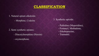 CLASSIFICATION
1. Natural opium alkaloids:
- Morphine, Codeine
2. Semi synthetic opiates:
- Diacetylmorphine (Heroin)
- oxymorphone.
3. Synthetic opioids:
- Pethidine (Meperidine),
- Fentanyl, Methadone,
- Ethoheptazine,
- Tramadol.
 