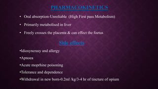 PHARMACOKINETICS
• Oral absorption-Unreliable (High First pass Metabolism)
• Primarily metabolised in liver
• Freely crosses the placenta & can effect the foetus
Side effects
•Idiosyncrasy and allergy
•Apnoea
•Acute moprhine poisoning
•Tolerance and dependence
•Withdrawal in new born-0.2ml /kg/3-4 hr of tincture of opium
 