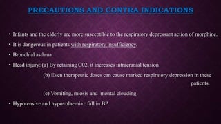 PRECAUTIONS AND CONTRA INDICATIONS
• Infants and the elderly are more susceptible to the respiratory depressant action of morphine.
• It is dangerous in patients with respiratory insufficiency.
• Bronchial asthma
• Head injury: (a) By retaining C02, it increases intracranial tension
(b) Even therapeutic doses can cause marked respiratory depression in these
patients.
(c) Vomiting, miosis and mental clouding
• Hypotensive and hypovolaemia : fall in BP.
 