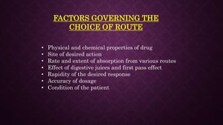 FACTORS GOVERNING THE
CHOICE OF ROUTE
• Physical and chemical properties of drug
• Site of desired action
• Rate and extent of absorption from various routes
• Effect of digestive juices and first pass effect
• Rapidity of the desired response
• Accuracy of dosage
• Condition of the patient
 