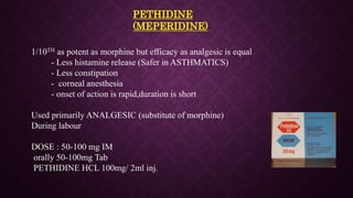 PETHIDINE
(MEPERIDINE)
1/10TH as potent as morphine but efficacy as analgesic is equal
- Less histamine release (Safer in ASTHMATICS)
- Less constipation
- corneal anesthesia
- onset of action is rapid,duration is short
Used primarily ANALGESIC (substitute of morphine)
During labour
DOSE : 50-100 mg IM
orally 50-100mg Tab
PETHIDINE HCL 100mg/ 2ml inj.
 