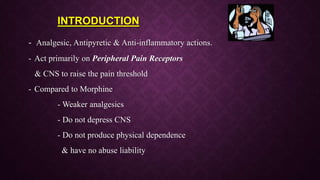 - Analgesic, Antipyretic & Anti-inflammatory actions.
- Act primarily on Peripheral Pain Receptors
& CNS to raise the pain threshold
- Compared to Morphine
- Weaker analgesics
- Do not depress CNS
- Do not produce physical dependence
& have no abuse liability
INTRODUCTION
 