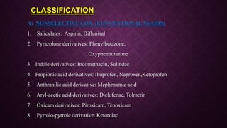 CLASSIFICATION
A) NONSELECTIVE COX (CONVENTIONAL NSAIDS)
1. Salicylates: Aspirin, Diflunisal
2. Pyrazolone derivatives: Phenylbutazone,
Oxyphenbutazone
3. Indole derivatives: Indomethacin, Sulindac
4. Propionic acid derivatives: Ibuprofen, Naproxen,Ketoprofen
5. Anthranilic acid derivative: Mephenamic acid
6. Aryl-acetic acid derivatives: Diclofenac, Tolmetin
7. Oxicam derivatives: Piroxicam, Tenoxicam
8. Pyrrolo-pyrrole derivative: Ketorolac
 