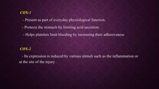 COX-1
- Present as part of everyday physiological function.
- Protects the stomach by limiting acid secretion
- Helps platelets limit bleeding by increasing their adhesiveness
COX-2
- Its expression is induced by various stimuli such as the inflammation or
at the site of the injury
 