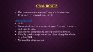 ORAL ROUTE
• The most common route of drug administration
• Drug is given through oral cavity
ADVANTAGES
• Safe
• Convenient, self administered, pain free, non-invasive
and easy to take.
• economical- compared to other parenteral routes
• Usually good absorption- takes place along the whole
length of GIT
• No need for sterilization
 