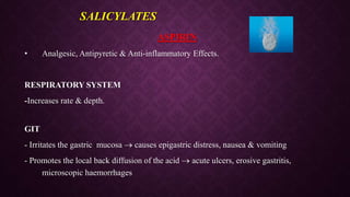 ASPIRIN
• Analgesic, Antipyretic & Anti-inflammatory Effects.
RESPIRATORY SYSTEM
-Increases rate & depth.
GIT
- Irritates the gastric mucosa  causes epigastric distress, nausea & vomiting
- Promotes the local back diffusion of the acid  acute ulcers, erosive gastritis,
microscopic haemorrhages
SALICYLATES
 