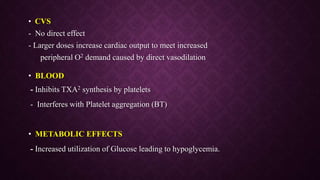 • CVS
- No direct effect
- Larger doses increase cardiac output to meet increased
peripheral O2 demand caused by direct vasodilation
• BLOOD
- Inhibits TXA2 synthesis by platelets
- Interferes with Platelet aggregation (BT)
• METABOLIC EFFECTS
- Increased utilization of Glucose leading to hypoglycemia.
 