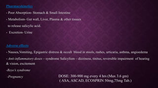 Pharmacokinetics
- Poor Absorption- Stomach & Small Intestine
- Metabolism- Gut wall, Liver, Plasma & other tissues
to release salicylic acid.
- Excretion- Urine
Adverse effects
- Nausea,Vomiting, Epigastric distress & occult blood in stools, rashes, urticaria, asthma, angioedema
- Anti-inflammatory doses – syndrome Salicylism – dizziness, tinitus, reversible impairment of hearing
& vision, excitement
-Reye’s syndrome
-Pregnancy DOSE: 300-900 mg every 4 hrs (Max 3.6 gm)
( ASA, ASCAD, ECOSPRIN 50mg,75mg Tab.)
 