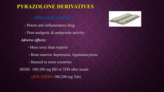 PHENYLBUTAZONE
- Potent anti-inflammatory drug.
- Poor analgesic & antipyretic activity
Adverse effects:
- More toxic than Aspirin
- Bone marrow depression, Agranulocytosis
- Banned in some countries
DOSE: 100-200 mg BD or TDS after meals
(ZOLANDIN 100,200 mg Tab)
PYRAZOLONE DERIVATIVES
 