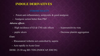 INDOMETHACIN
- Potent anti-inflammatory, antipyretic & good analgesic
- Analgesic action better than PBZ
Adverse effects:
- High incidence of GI & CNS side effects - hypersensitivity rxns
- peptic ulcers - Decrease platelet aggregation
Uses:
- Rheumatoid Arthritis not controlled by aspirin
- Acts rapidly in Acute Gout
DOSE: 25-50 mg BD /TDS (INDOCAP, IDICIN)
INDOLE DERIVATIVES
 