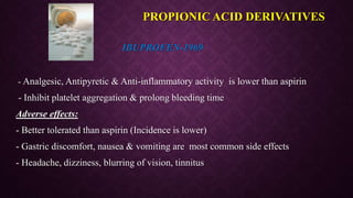 IBUPROFEN-1969
- Analgesic, Antipyretic & Anti-inflammatory activity is lower than aspirin
- Inhibit platelet aggregation & prolong bleeding time
Adverse effects:
- Better tolerated than aspirin (Incidence is lower)
- Gastric discomfort, nausea & vomiting are most common side effects
- Headache, dizziness, blurring of vision, tinnitus
PROPIONIC ACID DERIVATIVES
 