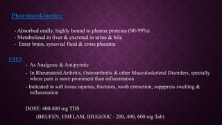 - As Analgesic & Antipyretic
- In Rheumatoid Arthritis, Osteoarthritis & other Musculoskeletal Disorders, specially
where pain is more prominent than inflammation
- Indicated in soft tissue injuries, fractures, tooth extraction, supppress swelling &
inflammation
DOSE: 400-800 mg TDS
(BRUFEN, EMFLAM, IBUGESIC - 200, 400, 600 mg Tab)
USES
Pharmacokinetics:
- Absorbed orally, highly bound to plasma proteins (90-99%)
- Metabolized in liver & excreted in urine & bile
- Enter brain, synovial fluid & cross placenta
 