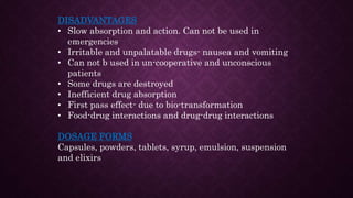 DISADVANTAGES
• Slow absorption and action. Can not be used in
emergencies
• Irritable and unpalatable drugs- nausea and vomiting
• Can not b used in un-cooperative and unconscious
patients
• Some drugs are destroyed
• Inefficient drug absorption
• First pass effect- due to bio-transformation
• Food-drug interactions and drug-drug interactions
DOSAGE FORMS
Capsules, powders, tablets, syrup, emulsion, suspension
and elixirs
 