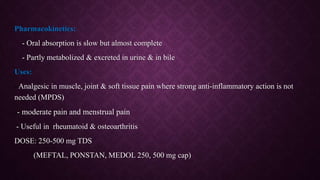 Pharmacokinetics:
- Oral absorption is slow but almost complete
- Partly metabolized & excreted in urine & in bile
Uses:
- Analgesic in muscle, joint & soft tissue pain where strong anti-inflammatory action is not
needed (MPDS)
-- moderate pain and menstrual pain
- Useful in rheumatoid & osteoarthritis
DOSE: 250-500 mg TDS
(MEFTAL, PONSTAN, MEDOL 250, 500 mg cap)
 