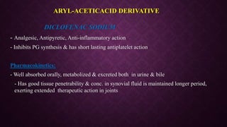 DICLOFENAC SODIUM
- Analgesic, Antipyretic, Anti-inflammatory action
- Inhibits PG synthesis & has short lasting antiplatelet action
Pharmacokinetics:
- Well absorbed orally, metabolized & excreted both in urine & bile
- Has good tissue penetrability & conc. in synovial fluid is maintained longer period,
exerting extended therapeutic action in joints
ARYL-ACETICACID DERIVATIVE
 