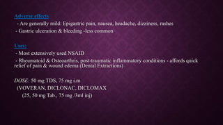 Adverse effects
- Are generally mild: Epigastric pain, nausea, headache, dizziness, rashes
- Gastric ulceration & bleeding -less common
Uses:
- Most extensively used NSAID
- Rheumatoid & Osteoarthris, post-traumatic inflammatory conditions - affords quick
relief of pain & wound edema (Dental Extractions)
DOSE: 50 mg TDS, 75 mg i.m
(VOVERAN, DICLONAC, DICLOMAX
(25, 50 mg Tab., 75 mg /3ml inj)
 
