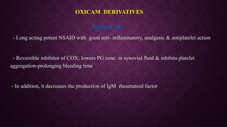 PIROXICAM
- Long acting potent NSAID with good anti- inflammatory, analgesic & antiplatelet action
- Reversible inhibitor of COX; lowers PG conc. in synovial fluid & inhibits platelet
aggregation-prolonging bleeding time
- In addition, it decreases the production of IgM rheumatoid factor
OXICAM DERIVATIVES
 
