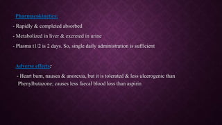 Pharmacokinetics:
- Rapidly & completed absorbed
- Metabolized in liver & excreted in urine
- Plasma t1/2 is 2 days. So, single daily administration is sufficient
Adverse effects:
- Heart burn, nausea & anorexia, but it is tolerated & less ulcerogenic than
Phenylbutazone; causes less faecal blood loss than aspirin
 