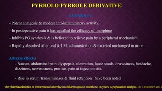 KETOROLAC
- Potent analgesic & modest anti-inflammatory activity.
- In postoperative pain it has equalled the efficacy of morphine
- Inhibits PG synthesis & is believed to relieve pain by a peripheral mechanism
- Rapidly absorbed after oral & I.M. administration & excreted unchanged in urine
PYRROLO-PYRROLE DERIVATIVE
- Nausea, abdominal pain, dyspepsia, ulceration, loose stools, drowsiness, headache,
dizziness, nervousness, pruritus, pain at injection site.
- Rise in serum transaminases & fluid retention have been noted
Adverse effects:
The pharmacokinetics of intravenous ketorolac in children aged 2 months to 16 years: A population analysis. 21 December 2017
 