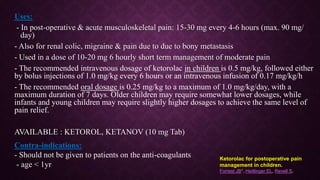 Uses:
- In post-operative & acute musculoskeletal pain: 15-30 mg every 4-6 hours (max. 90 mg/
day)
- Also for renal colic, migraine & pain due to due to bony metastasis
- Used in a dose of 10-20 mg 6 hourly short term management of moderate pain
- The recommended intravenous dosage of ketorolac in children is 0.5 mg/kg, followed either
by bolus injections of 1.0 mg/kg every 6 hours or an intravenous infusion of 0.17 mg/kg/h
- The recommended oral dosage is 0.25 mg/kg to a maximum of 1.0 mg/kg/day, with a
maximum duration of 7 days. Older children may require somewhat lower dosages, while
infants and young children may require slightly higher dosages to achieve the same level of
pain relief.
AVAILABLE : KETOROL, KETANOV (10 mg Tab)
Contra-indications:
- Should not be given to patients on the anti-coagulants
- age < 1yr
Ketorolac for postoperative pain
management in children.
Forrest JB1, Heitlinger EL, Revell S.
 