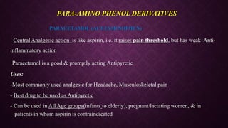 PARACETAMOL (ACETAMINOPHEN)
- Central Analgesic action is like aspirin, i.e. it raises pain threshold, but has weak Anti-
inflammatory action
-Paracetamol is a good & promptly acting Antipyretic
Uses:
-Most commonly used analgesic for Headache, Musculoskeletal pain
- Best drug to be used as Antipyretic
- Can be used in All Age groups(infants to elderly), pregnant/lactating women, & in
patients in whom aspirin is contraindicated
PARA-AMINO PHENOL DERIVATIVES
 