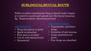 SUBLINGUAL/BUCCAL ROUTE
Tablet or pellet containig the drug is placed under tongue
or crushed in mouth and spread over the buccal mnucosa.
Eg. Buprenorphine, Desaminooxytocin
ADVANTAGES
• Drug absorption is quick
• Quick termination
• First pass is avoided
• Can be self administered
• Economical
DISADVANTAGES
• Unpalatable and bitter
drugs
• Irritation of oral mucosa
• Large quantities not
given
• Few drugs are absorbed
 