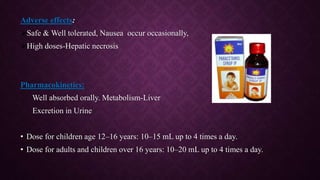 Adverse effects:
Safe & Well tolerated, Nausea occur occasionally,
High doses-Hepatic necrosis
Pharmacokinetics:
Well absorbed orally. Metabolism-Liver
Excretion in Urine
• Dose for children age 12–16 years: 10–15 mL up to 4 times a day.
• Dose for adults and children over 16 years: 10–20 mL up to 4 times a day.
 