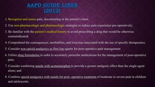 AAPD GUIDE LINES
(2012)
1. Recognize and assess pain, documenting in the patient’s chart;
2. Use non-pharmacologic and pharmacologic strategies to reduce pain experience pre-operatively;
3. Be familiar with the patient’s medical history to avoid prescribing a drug that would be otherwise
contraindicated;
4. Comprehend the consequences, morbidities, and toxicities associated with the use of specific therapeutics;
5. Consider non-opioid analgesics as first line agents for post-operative pain management
6. Utilize drug formularies in order to accurately prescribe medications for the management of post-operative
pain;
7. Consider combining nsaids with acetaminophen to provide a greater analgesic effect than the single agent
alone; and
8. Combine opioid analgesics with nsaids for post- operative treatment of moderate to severe pain in children
and adolescents.
 