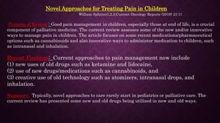 Novel Approaches for Treating Pain in Children
William Splinter1,2,3,Current Oncology Reports (2019) 21:11
Purpose of Review : Good pain management in children, especially those at end of life, is a crucial
component of palliative medicine. The current review assesses some of the new and/or innovative
ways to manage pain in children. The article focuses on some recent medications/pharmaceutical
options such as cannabinoids and also innovative ways to administer medication to children, such
as intranasal and inhalation.
Recent Findings: Current approaches to pain management now include
(1) new uses of old drugs such as ketamine and lidocaine,
(2) use of new drugs/medications such as cannabinoids, and
(3) creative use of old technology such as atomizers, intranasal drops, and
inhalation.
Summary: Typically, novel approaches to care rarely start in pediatrics or palliative care. The
current review has presented some new and old drugs being utilized in new and old ways.
 