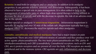 Ketamine is used both for analgesia and co-analgesia. In addition to its analgesic
properties, it can provide sedation, amnesia, and dissociation. Subsequently, it has been
observed to have a special role in pain management. It is often added to help in the
management of intractable pain or, when high-dose opioid therapy is being utilized, to
decrease the dose of opioids and with the decrease in opioids, the risk of an adverse event
due to the opioids
Cannabis, cannabinoids, and medical marijuana have had a major impact on pain
management. There are over 1000 different strains of cannabis and they produce over 100
active agents, phytocannabinoids. The two main phytocannabinoids are THC (delta-9-
tetrahydrocannabinol) and CBD (cannabidiol). Cannabinoid receptors, such as CB1 and
CB2, are G protein receptors and are present all over the body. CB2 receptors are mostly
peripheral and in the immune system. CB2 agonists are anti-inflammatory and decrease
pain.
Another special co-analgesic is intravenous magnesium. . Intravenous magnesium is
typically 50 mg/kg load over 30 min of the sulfate salt. Magnesium typically has a co-
analgesic effect, i.e., decreases the need for opioids and other analgesics.
 