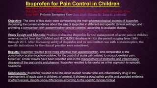 Ibuprofen for Pain Control in Children
New Value for an Old Molecule
Poddighe, Dimitri MD*†; Brambilla, Ilaria MD†‡; Licari, Amelia MD†‡; Marseglia, Gian
Luigi MD†‡ Pediatric Emergency Care: June 2019 - Volume 35 - Issue 6 - p 448–453
Objective: The aims of this study were summarizing the main pharmacological aspects of ibuprofen,
discussing the current evidence about the use of ibuprofen in different and specific clinical settings, and
providing a comparison with acetaminophen and/or codeine, according to available studies.
Study Design and Methods: Studies evaluating ibuprofen for the management of acute pain in children
were extracted from the PubMed and MEDLINE database within the period ranging from 1985
through 2017. After discussing safety of ibuprofen and its concomitant use with acetaminophen, the
specific indications for the clinical practice were considered.
Results: Ibuprofen resulted to be more effective than acetaminophen, and comparable to the
combination acetaminophen-codeine, for the control of acute pain related to musculoskeletal pain.
Moreover, similar results have been reported also in the management of toothache and inflammatory
diseases of the oral cavity and pharynx. Ibuprofen resulted to be useful as a first approach to episodic
headache.
Conclusions: Ibuprofen resulted to be the most studied nonsteroidal anti-inflammatory drug in the
management of acute pain in children; in general, it showed a good safety profile and provided evidence
of effectiveness, despite some differences according to the specific clinical context.
 