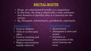 RECTAL ROUTE
• Drugs are administered rectally as a suppository.
• In this form, the drug is mixed with a waxy substance
that dissolves or liquefies after it is inserted into the
rectum.
• Eg. Diazepam, indomethacin, paraldehyde, ergotamine
ADVANATGES
• Used in children
• ‘little or no first pass
effect
• Used in vomiting and
unconsciousness
• Higher concentration
rapidly achieved
DISADVANTAGES
• Inconvenient
• Absorption is slow and
erratic
• Irritation or
inflammation of the
rectal mucosa can
occur
 