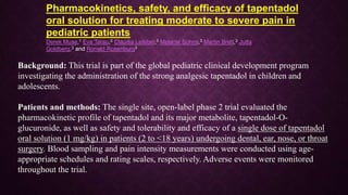 Pharmacokinetics, safety, and efficacy of tapentadol
oral solution for treating moderate to severe pain in
pediatric patients
Derek Muse,1 Eva Tarau,2 Claudia Lefeber,3 Melanie Sohns,3 Martin Brett,3 Jutta
Goldberg,3 and Ronald Rosenburg3
Background: This trial is part of the global pediatric clinical development program
investigating the administration of the strong analgesic tapentadol in children and
adolescents.
Patients and methods: The single site, open-label phase 2 trial evaluated the
pharmacokinetic profile of tapentadol and its major metabolite, tapentadol-O-
glucuronide, as well as safety and tolerability and efficacy of a single dose of tapentadol
oral solution (1 mg/kg) in patients (2 to <18 years) undergoing dental, ear, nose, or throat
surgery. Blood sampling and pain intensity measurements were conducted using age-
appropriate schedules and rating scales, respectively. Adverse events were monitored
throughout the trial.
 