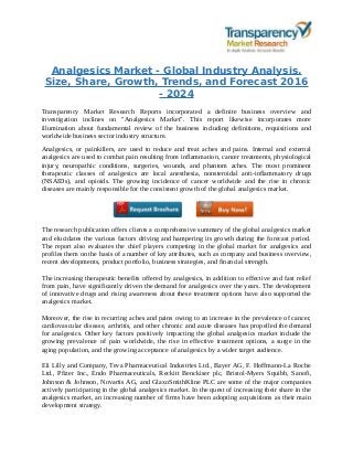 Analgesics Market - Global Industry Analysis,
Size, Share, Growth, Trends, and Forecast 2016
- 2024
Transparency Market Research Reports incorporated a definite business overview and
investigation inclines on "Analgesics Market". This report likewise incorporates more
illumination about fundamental review of the business including definitions, requisitions and
worldwide business sector industry structure.
Analgesics, or painkillers, are used to reduce and treat aches and pains. Internal and external
analgesics are used to combat pain resulting from inflammation, cancer treatments, physiological
injury, neuropathic conditions, surgeries, wounds, and phantom aches. The most prominent
therapeutic classes of analgesics are local anesthesia, nonsteroidal anti-inflammatory drugs
(NSAIDs), and opioids. The growing incidence of cancer worldwide and the rise in chronic
diseases are mainly responsible for the consistent growth of the global analgesics market.
The research publication offers clients a comprehensive summary of the global analgesics market
and elucidates the various factors driving and hampering its growth during the forecast period.
The report also evaluates the chief players competing in the global market for analgesics and
profiles them on the basis of a number of key attributes, such as company and business overview,
recent developments, product portfolio, business strategies, and financial strength.
The increasing therapeutic benefits offered by analgesics, in addition to effective and fast relief
from pain, have significantly driven the demand for analgesics over the years. The development
of innovative drugs and rising awareness about these treatment options have also supported the
analgesics market.
Moreover, the rise in recurring aches and pains owing to an increase in the prevalence of cancer,
cardiovascular disease, arthritis, and other chronic and acute diseases has propelled the demand
for analgesics. Other key factors positively impacting the global analgesics market include the
growing prevalence of pain worldwide, the rise in effective treatment options, a surge in the
aging population, and the growing acceptance of analgesics by a wider target audience.
Eli Lilly and Company, Teva Pharmaceutical Industries Ltd., Bayer AG, F. Hoffmann-La Roche
Ltd., Pfizer Inc., Endo Pharmaceuticals, Reckitt Benckiser plc, Bristol-Myers Squibb, Sanofi,
Johnson & Johnson, Novartis AG, and GlaxoSmithKline PLC are some of the major companies
actively participating in the global analgesics market. In the quest of increasing their share in the
analgesics market, an increasing number of firms have been adopting acquisitions as their main
development strategy.
 