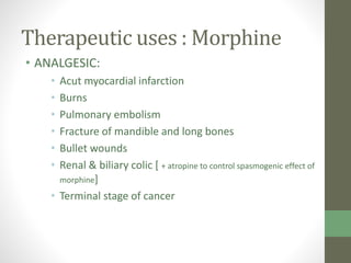 Therapeutic uses : Morphine
• ANALGESIC:
• Acut myocardial infarction
• Burns
• Pulmonary embolism
• Fracture of mandible and long bones
• Bullet wounds
• Renal & biliary colic [ + atropine to control spasmogenic effect of
morphine]
• Terminal stage of cancer
 