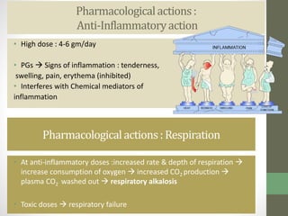 Pharmacologicalactions:
Anti-Inflammatoryaction
• High dose : 4-6 gm/day
• PGs  Signs of inflammation : tenderness,
swelling, pain, erythema (inhibited)
• Interferes with Chemical mediators of
inflammation
Pharmacologicalactions: Respiration
• At anti-inflammatory doses :increased rate & depth of respiration 
increase consumption of oxygen  increased CO2 production 
plasma CO2 washed out  respiratory alkalosis
• Toxic doses  respiratory failure
 