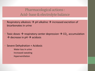 Pharmacologicalactions:
Acid- base& electrolytebalance
• Respiratory alkalosis  pH alkaline  increased excretion of
bicarbonates in urine
• Toxic doses  respiratory center depression  CO2 accumulation
 decrease in pH  acidosis
• Severe Dehydration + Acidosis
• Water loss in urine
• Increased sweating
• Hyperventilation
 