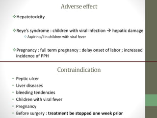 Adverseeffect
Hepatotoxicity
Reye’s syndrome : children with viral infection  hepatic damage
Aspirin c/I in children with viral fever
Pregnancy : full term pregnancy : delay onset of labor ; increased
incidence of PPH
Contraindication
• Peptic ulcer
• Liver diseases
• bleeding tendencies
• Children with viral fever
• Pregnancy
• Before surgery : treatment be stopped one week prior
 