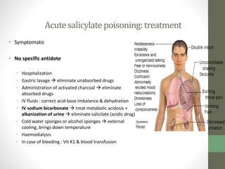Acutesalicylatepoisoning:treatment
• Symptomatic
• No specific antidote
• Hospitalization
• Gastric lavage  eliminate unabsorbed drugs
• Administration of activated charcoal  eliminate
absorbed drugs
• IV fluids : correct acid-base imbalance & dehydration
• IV sodium bicarbonate  treat metabolic acidosis +
alkanization of urine  eliminate salicilate (acidic drug)
• Cold water sponges or alcohol sponges  external
cooling, brings down temperature
• Haemodialysis
• In case of bleeding : Vit K1 & blood transfusion
 