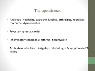 Therapeuticuses
• Analgesic : headache, backache. Myalgia, arthralgias, neuralgias,
toothache, dysmenorrhea
• Fever : symptomatic relief
• Inflammatory conditions : arthritis , fibromyositis
• Acute rheumatic fever : 4-6g/day : relief of signs & symptoms in 24-
48 hrs
 