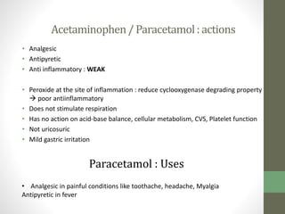 Acetaminophen/ Paracetamol: actions
• Analgesic
• Antipyretic
• Anti inflammatory : WEAK
• Peroxide at the site of inflammation : reduce cyclooxygenase degrading property
 poor antiinflammatory
• Does not stimulate respiration
• Has no action on acid-base balance, cellular metabolism, CVS, Platelet function
• Not uricosuric
• Mild gastric irritation
Paracetamol : Uses
• Analgesic in painful conditions like toothache, headache, Myalgia
Antipyretic in fever
 