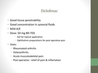 Diclofenac
• Good tissue penetrability
• Good concentration in synovial fluids
• Mild A/E
• Dose: 50 mg BD-TDS
• Gel for topical application
• Ophthalmic preparations for post operative pain
• Uses:
• Rheumatoid arthritis
• Osteoarthritis
• Acute musculoskeletal pain
• Post operative : relief of pain & inflamation
 